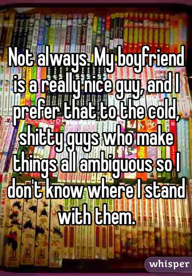 Not always. My boyfriend is a really nice guy, and I prefer that to the cold, shitty guys who make things all ambiguous so I don't know where I stand with them. 