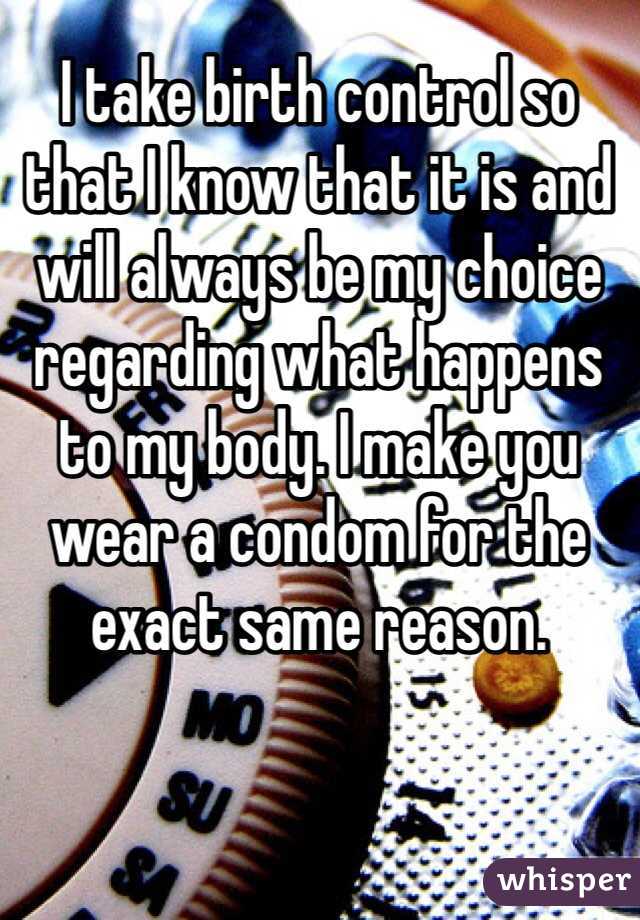I take birth control so that I know that it is and will always be my choice regarding what happens to my body. I make you wear a condom for the exact same reason.