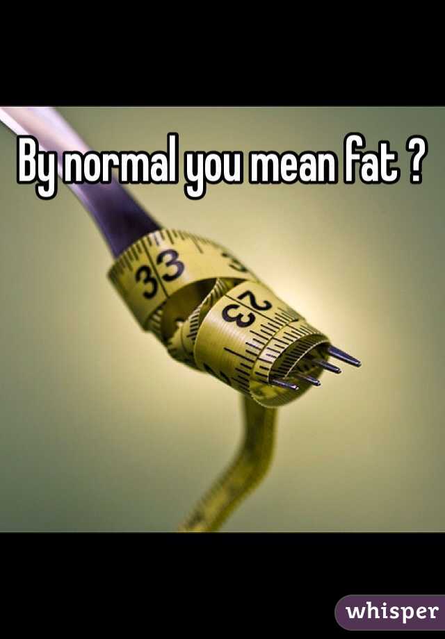 By normal you mean fat ?