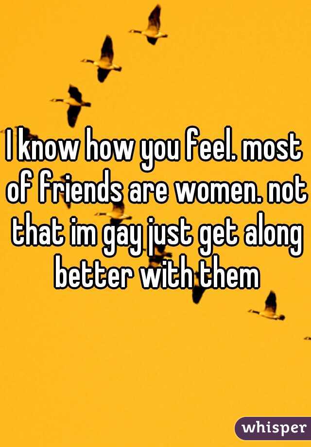 I know how you feel. most of friends are women. not that im gay just get along better with them