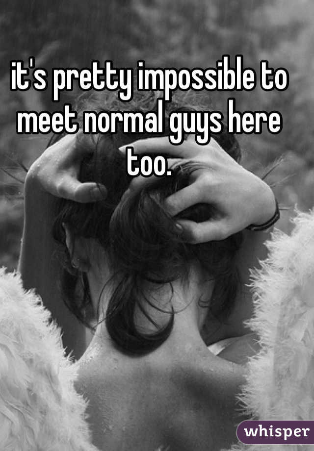 it's pretty impossible to meet normal guys here too. 