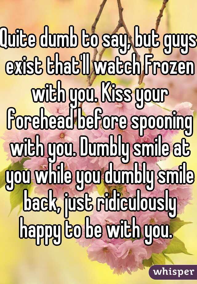 Quite dumb to say, but guys exist that'll watch Frozen with you. Kiss your forehead before spooning with you. Dumbly smile at you while you dumbly smile back, just ridiculously happy to be with you.  