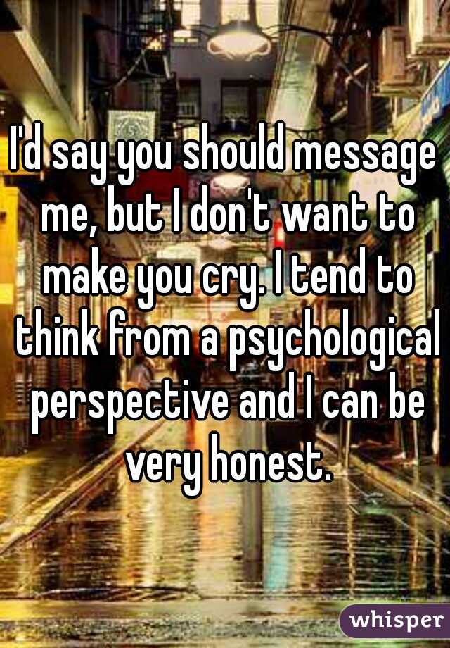 I'd say you should message me, but I don't want to make you cry. I tend to think from a psychological perspective and I can be very honest.