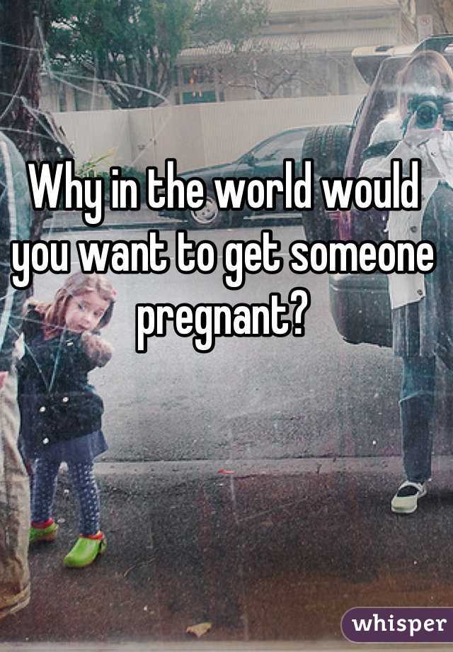 Why in the world would you want to get someone pregnant?