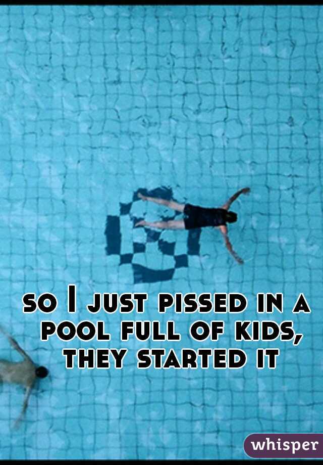 so I just pissed in a pool full of kids, they started it