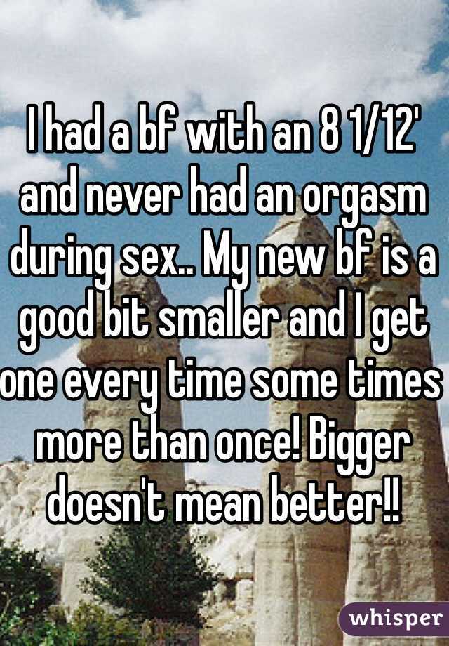 I had a bf with an 8 1/12' and never had an orgasm during sex.. My new bf is a good bit smaller and I get one every time some times more than once! Bigger doesn't mean better!!