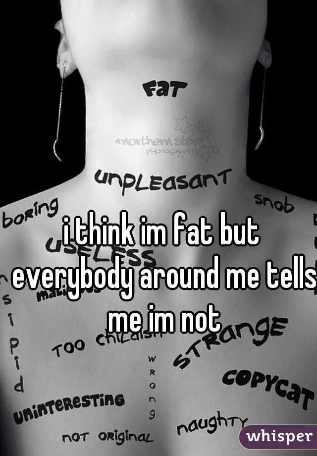i think im fat but everybody around me tells me im not