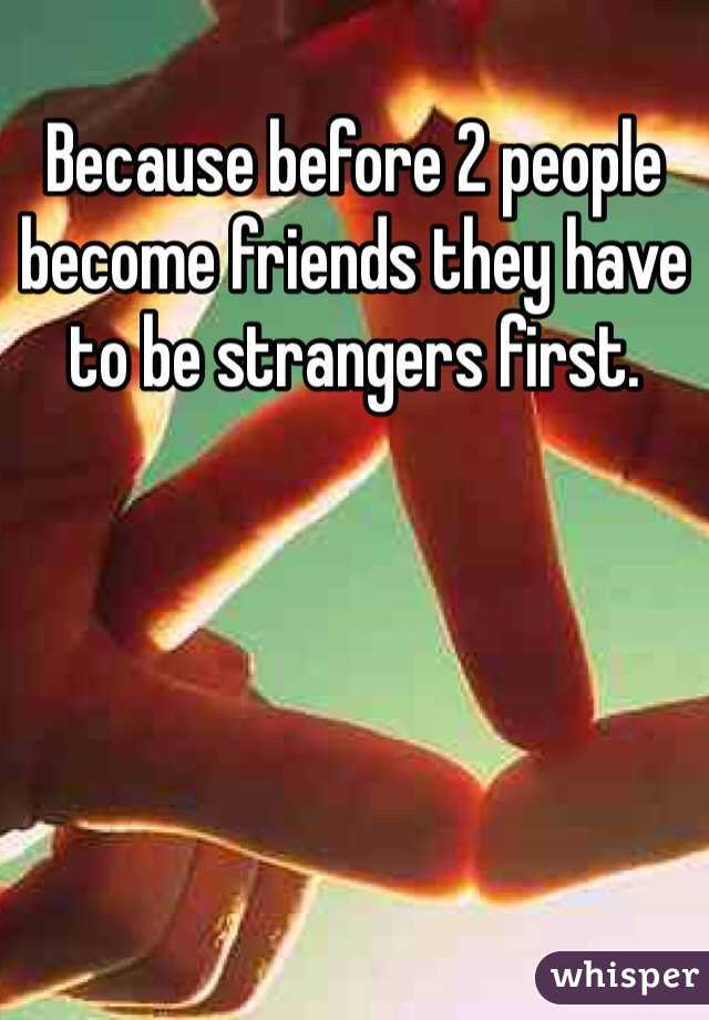 Because before 2 people become friends they have to be strangers first. 