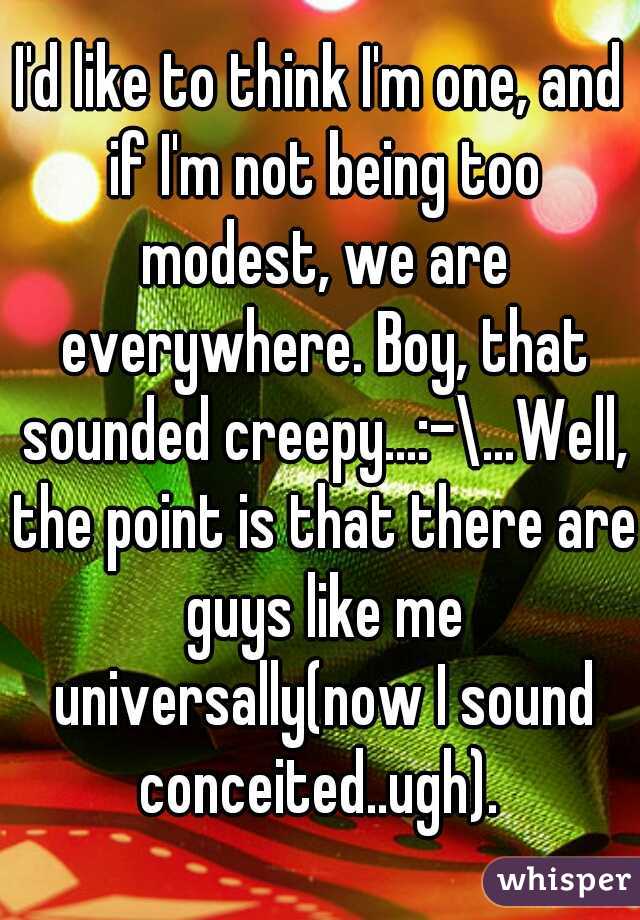 I'd like to think I'm one, and if I'm not being too modest, we are everywhere. Boy, that sounded creepy...:-\...Well, the point is that there are guys like me universally(now I sound conceited..ugh). 