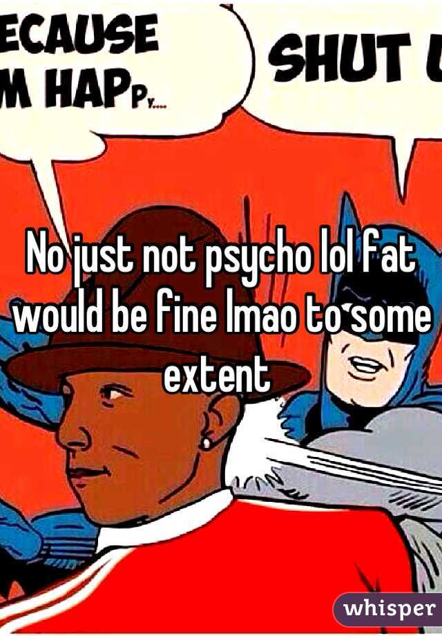 No just not psycho lol fat would be fine lmao to some extent 