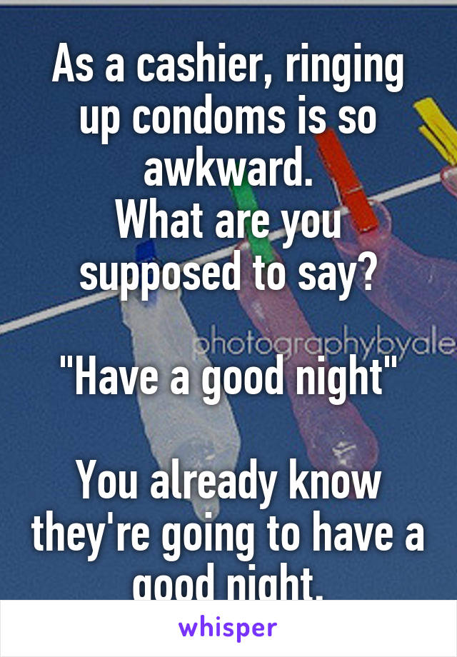 As a cashier, ringing up condoms is so awkward.
What are you supposed to say?

"Have a good night"

You already know they're going to have a good night.