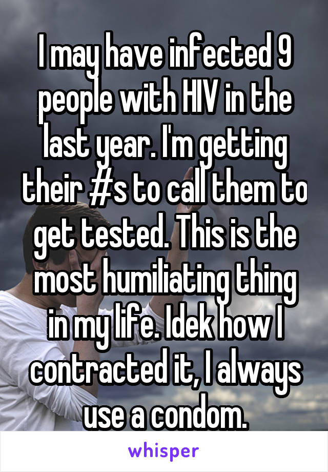 I may have infected 9 people with HIV in the last year. I'm getting their #s to call them to get tested. This is the most humiliating thing in my life. Idek how I contracted it, I always use a condom.