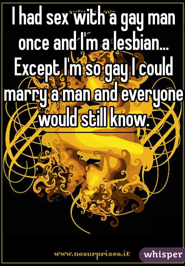 I had sex with a gay man once and I'm a lesbian... Except I'm so gay I could marry a man and everyone would still know. 