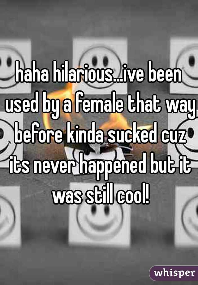 haha hilarious...ive been used by a female that way before kinda sucked cuz its never happened but it was still cool!