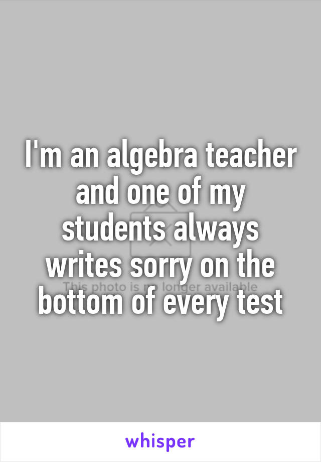 I'm an algebra teacher and one of my students always writes sorry on the bottom of every test