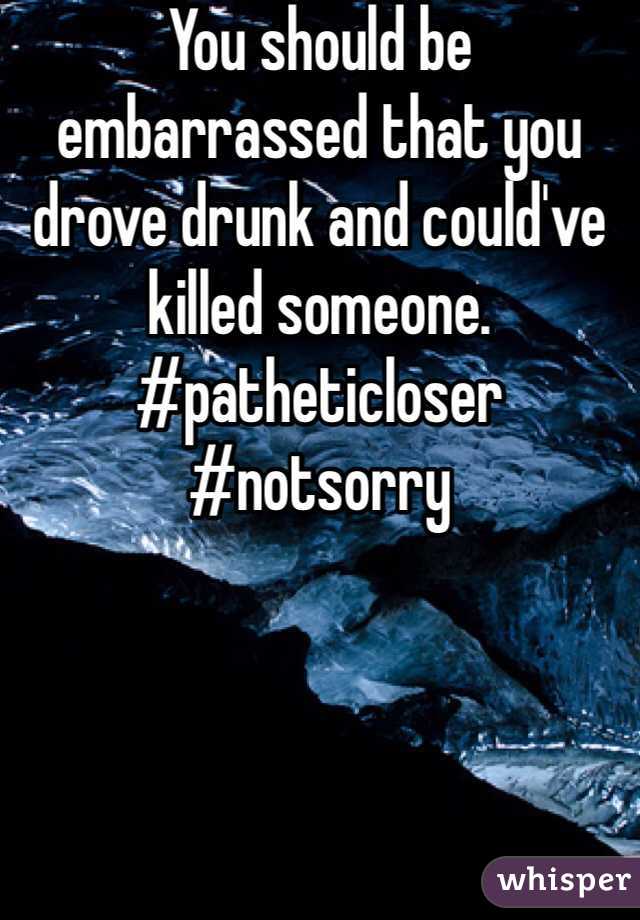You should be embarrassed that you drove drunk and could've killed someone.           #patheticloser #notsorry 