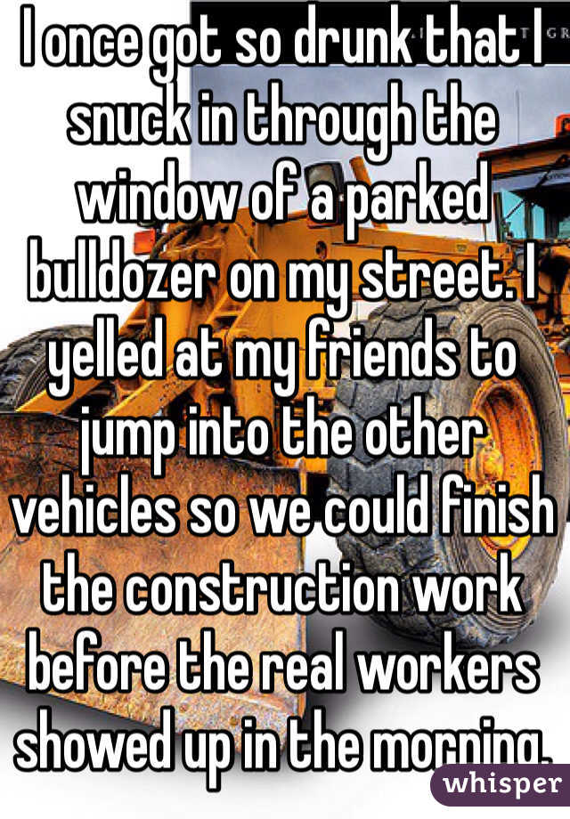I once got so drunk that I snuck in through the window of a parked bulldozer on my street. I yelled at my friends to jump into the other vehicles so we could finish the construction work before the real workers showed up in the morning. 