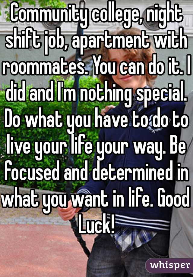 Community college, night shift job, apartment with roommates. You can do it. I did and I'm nothing special. Do what you have to do to live your life your way. Be focused and determined in what you want in life. Good Luck! 