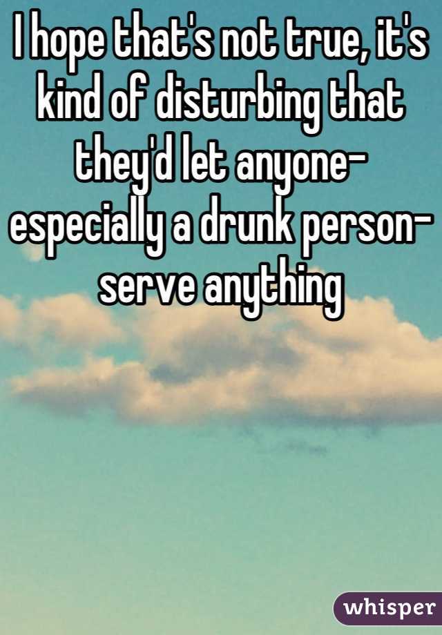 I hope that's not true, it's kind of disturbing that they'd let anyone- especially a drunk person- serve anything