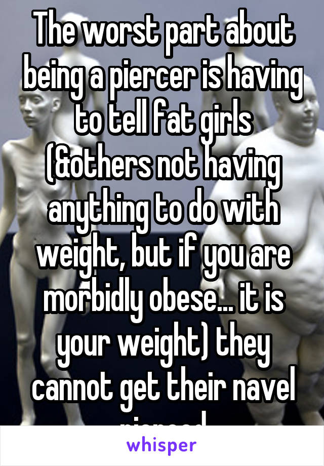 The worst part about being a piercer is having to tell fat girls (&others not having anything to do with weight, but if you are morbidly obese... it is your weight) they cannot get their navel pierced