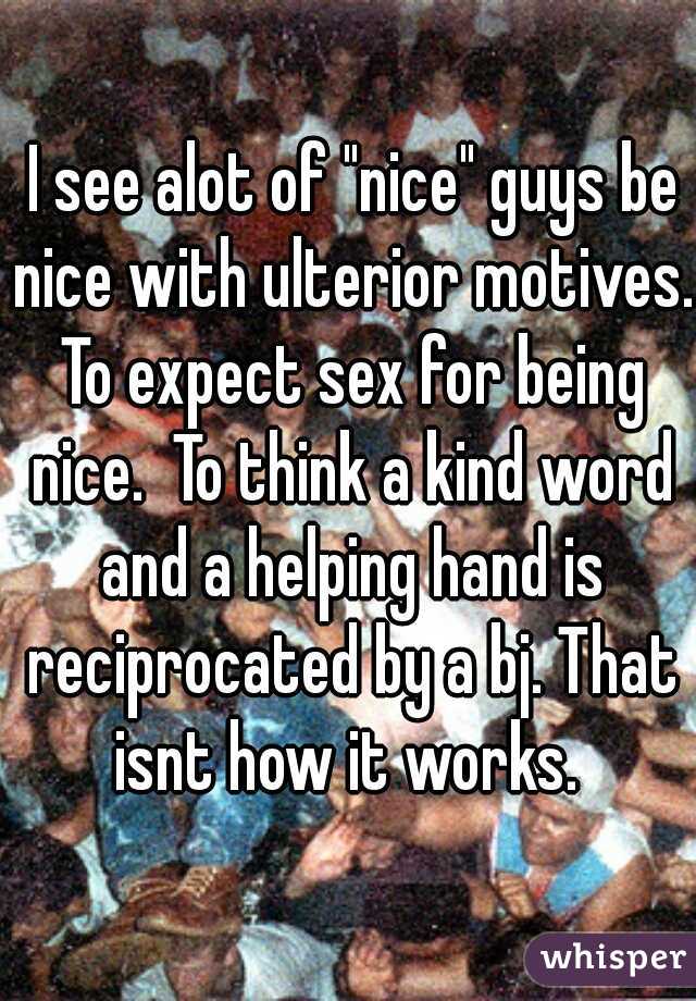  I see alot of "nice" guys be nice with ulterior motives. To expect sex for being nice.  To think a kind word and a helping hand is reciprocated by a bj. That isnt how it works. 