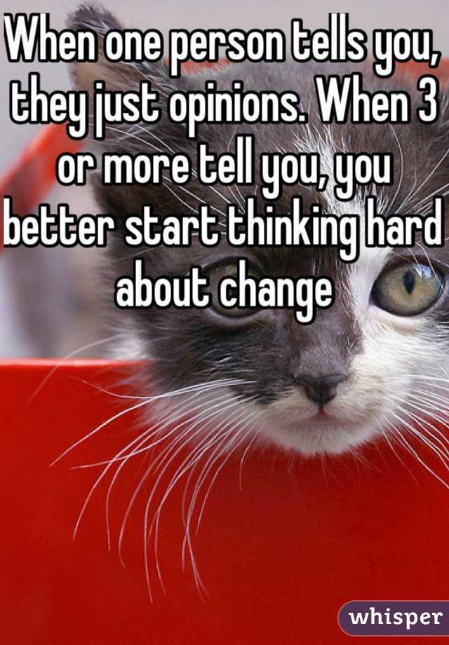 When one person tells you, they just opinions. When 3 or more tell you, you better start thinking hard about change