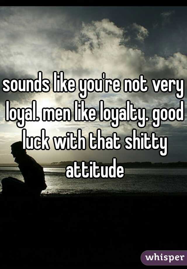 sounds like you're not very loyal. men like loyalty. good luck with that shitty attitude