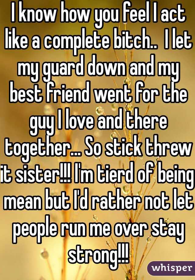 I know how you feel I act like a complete bitch..  I let my guard down and my best friend went for the guy I love and there together... So stick threw it sister!!! I'm tierd of being mean but I'd rather not let people run me over stay strong!!! 