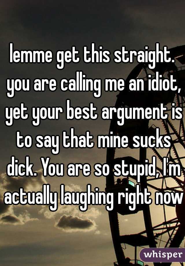 lemme get this straight. you are calling me an idiot, yet your best argument is to say that mine sucks dick. You are so stupid, I'm actually laughing right now.