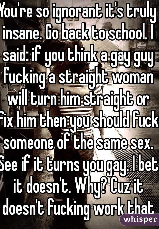 You're so ignorant it's truly insane. Go back to school. I said: if you think a gay guy fucking a straight woman will turn him straight or fix him then you should fuck someone of the same sex. See if it turns you gay. I bet it doesn't. Why? Cuz it doesn't fucking work that way. 