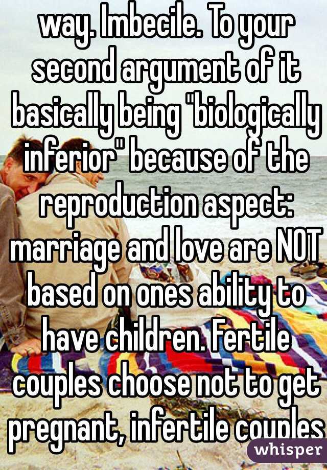 way. Imbecile. To your second argument of it basically being "biologically inferior" because of the reproduction aspect: marriage and love are NOT based on ones ability to have children. Fertile couples choose not to get pregnant, infertile couples adopt. 