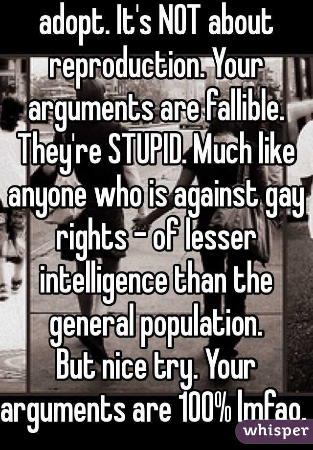 adopt. It's NOT about reproduction. Your arguments are fallible. They're STUPID. Much like anyone who is against gay rights - of lesser intelligence than the general population. 
But nice try. Your arguments are 100% lmfao. 