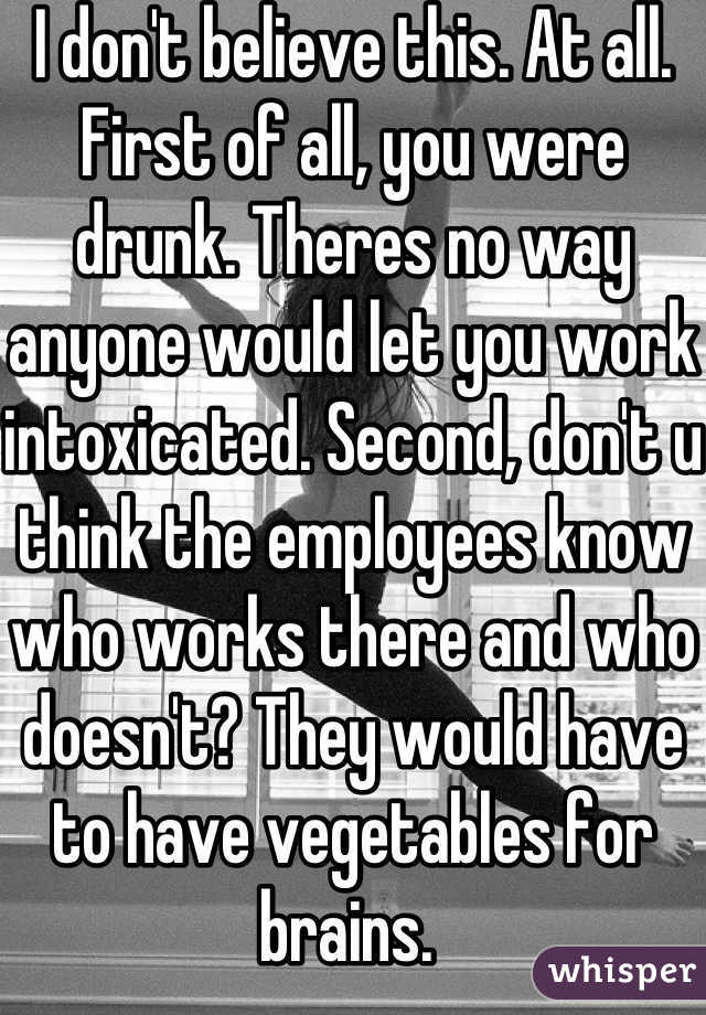 I don't believe this. At all. First of all, you were drunk. Theres no way anyone would let you work intoxicated. Second, don't u think the employees know who works there and who doesn't? They would have to have vegetables for brains. 