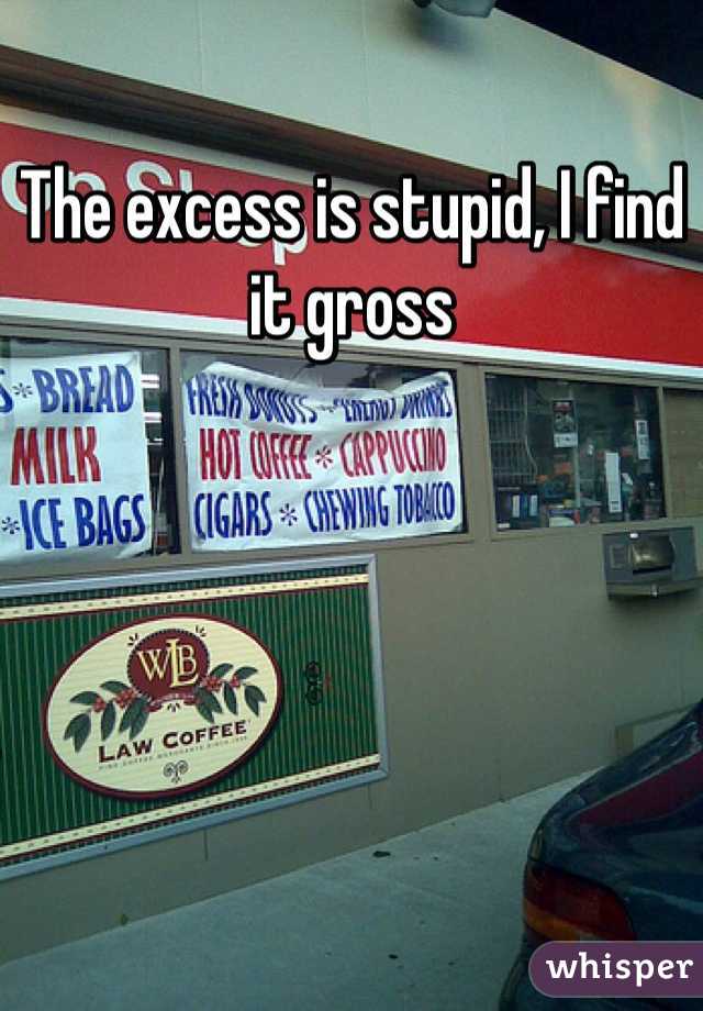 The excess is stupid, I find it gross