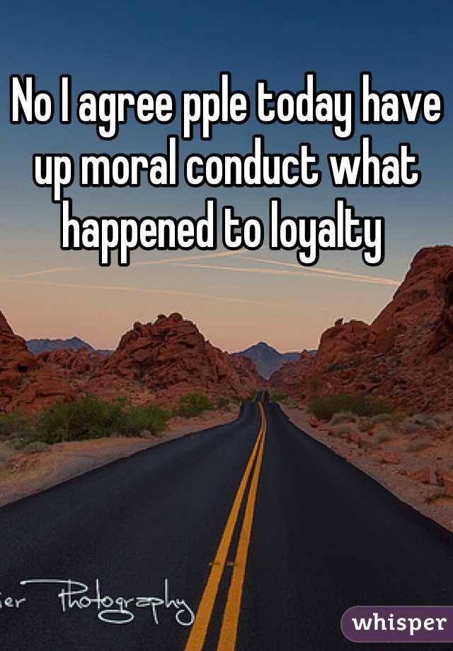 No I agree pple today have up moral conduct what happened to loyalty 