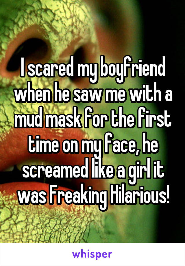 I scared my boyfriend when he saw me with a mud mask for the first time on my face, he screamed like a girl it was Freaking Hilarious!