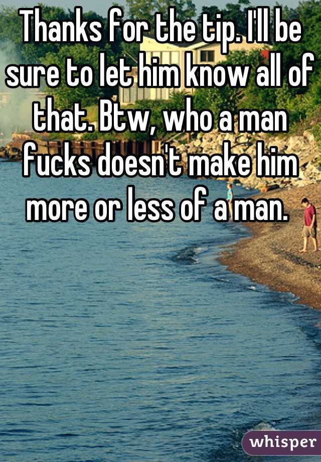 Thanks for the tip. I'll be sure to let him know all of that. Btw, who a man fucks doesn't make him more or less of a man. 