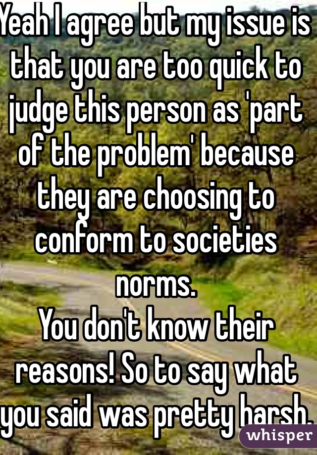 Yeah I agree but my issue is that you are too quick to judge this person as 'part of the problem' because they are choosing to conform to societies norms. 
You don't know their reasons! So to say what you said was pretty harsh. 