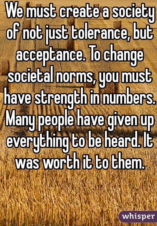 We must create a society of not just tolerance, but acceptance. To change societal norms, you must have strength in numbers. Many people have given up everything to be heard. It was worth it to them.  