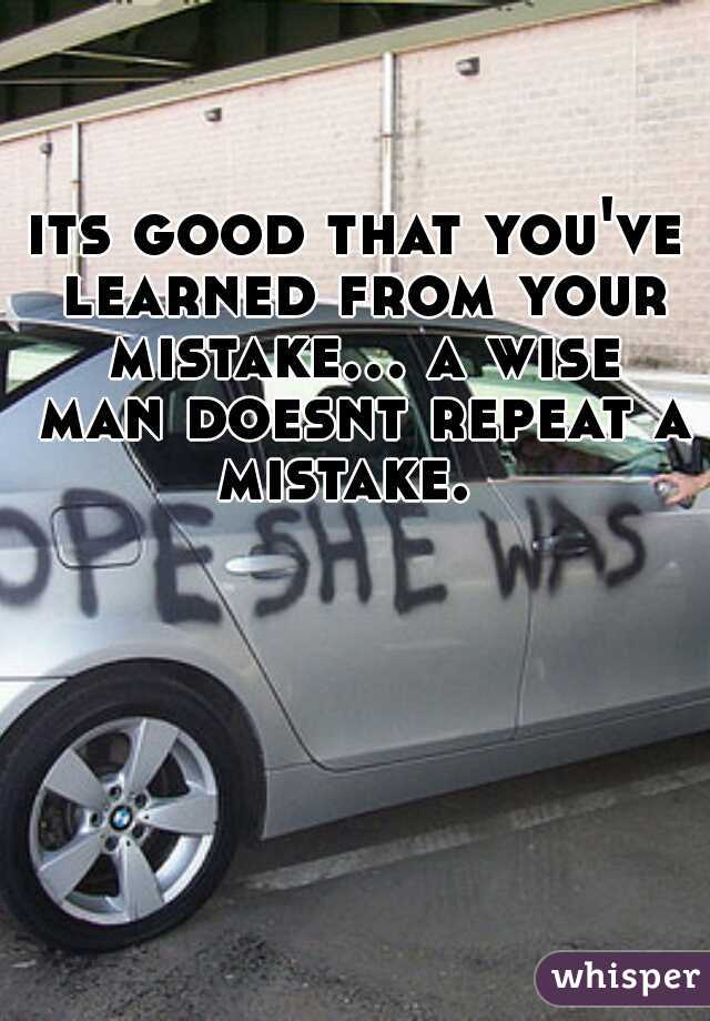 its good that you've learned from your mistake... a wise man doesnt repeat a mistake.  