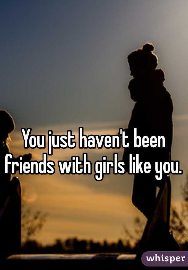 You just haven't been friends with girls like you. 
