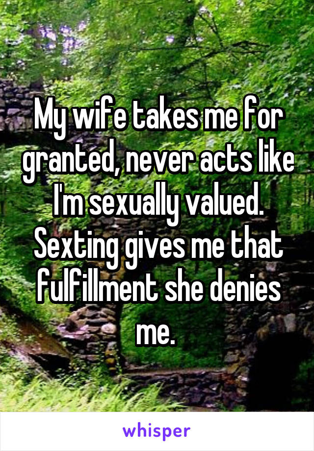 My wife takes me for granted, never acts like I'm sexually valued. Sexting gives me that fulfillment she denies me. 