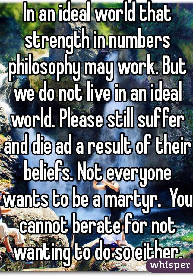 In an ideal world that strength in numbers philosophy may work. But we do not live in an ideal world. Please still suffer and die ad a result of their beliefs. Not everyone wants to be a martyr.  You cannot berate for not wanting to do so either. 