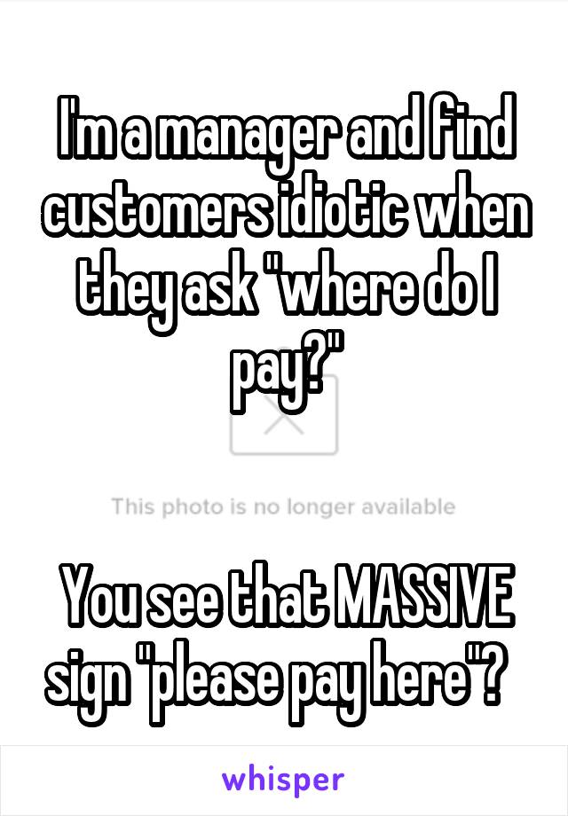 I'm a manager and find customers idiotic when they ask "where do I pay?"


You see that MASSIVE sign "please pay here"?  