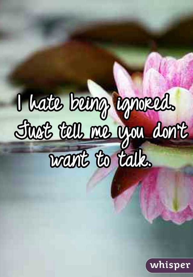 I hate being ignored. Just tell me you don't want to talk.