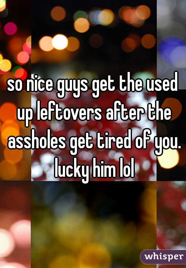 so nice guys get the used up leftovers after the assholes get tired of you. lucky him lol