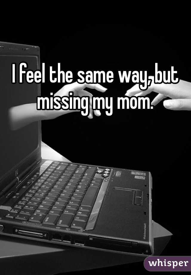 I feel the same way, but missing my mom. 
