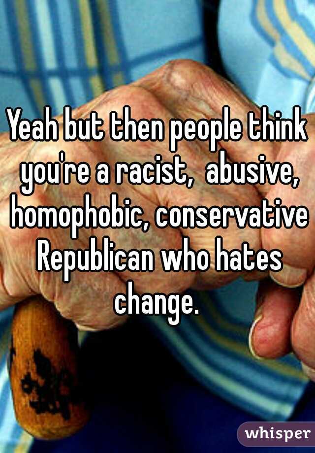 Yeah but then people think you're a racist,  abusive, homophobic, conservative Republican who hates change. 