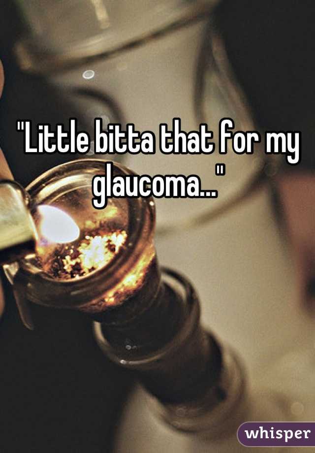 "Little bitta that for my glaucoma..."