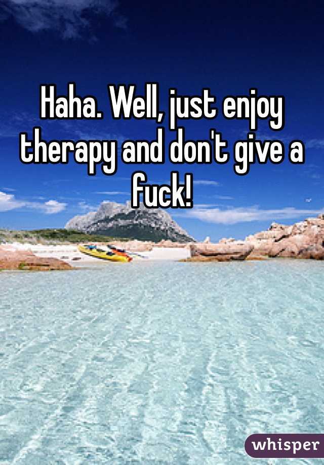 Haha. Well, just enjoy therapy and don't give a fuck!